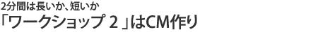 「ワークショップ2」はCM作り