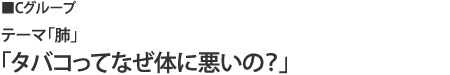 cグループ テーマ「肺」「タバコってなぜ体に悪いの?」