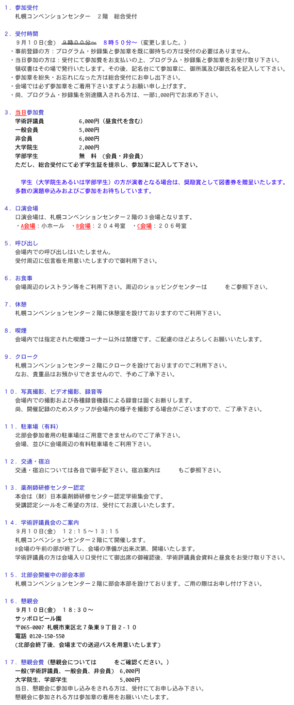 １．参加受付
　　札幌コンベンションセンター　２階　総合受付

２．受付時間
　　９月１０日(金)　９時００分～　８時５０分～（変更しました。）
　・事前登録の方：プログラム・抄録集と参加章を既に御持ちの方は受付の必要はありません。
　・当日参加の方は：受付にて参加費をお支払いの上、プログラム・抄録集と参加章をお受け取り下さい。
　　領収書はその場で発行いたします。その後、記名台にて参加章に、御所属及び御氏名を記入して下さい。
　・参加章を紛失・お忘れになった方は総合受付にお申し出下さい。
　・会場では必ず参加章をご着用下さいますようお願い申し上げます。
　・尚、プログラム・抄録集を別途購入される方は、一部1,000円でお求め下さい。

３．当日参加費
　　学術評議員　　　　　　6,000円（昼食代を含む）
　　一般会員　　　　　　　5,000円
　　非会員　　　　　　　　6,000円
　　大学院生　　　　　　　2,000円
　　学部学生　　　　　　　無　料　(会員・非会員)
　　ただし、総合受付にて必ず学生証を提示し、参加簿に記入して下さい。

　　　学生（大学院生あるいは学部学生）の方が演者となる場合は、奨励賞として図書券を贈呈いたします。
　　多数の演題申込みおよびご参加をお待ちしています。

４．口演会場
　　口演会場は、札幌コンベンションセンター２階の３会場となります。
　　・A会場：小ホール　・B会場：２０４号室　・C会場：２０６号室

５．呼び出し
　　会場内での呼び出しはいたしません。
　　受付周辺に伝言板を用意いたしますので御利用下さい。

６．お食事
　　会場周辺のレストラン等をご利用下さい。周辺のショッピングセンターはこちらをご参照下さい。

７．休憩
　　札幌コンベンションセンター２階に休憩室を設けておりますのでご利用下さい。

８．喫煙
　　会場内では指定された喫煙コーナー以外は禁煙です。ご配慮のほどよろしくお願いいたします。

９．クローク
　　札幌コンベンションセンター２階にクロークを設けておりますのでご利用下さい。
　　なお、貴重品はお預かりできませんので、予めご了承下さい。

１０．写真撮影、ビデオ撮影、録音等
　　会場内での撮影および各種録音機器による録音は固くお断りします。
　　尚、開催記録のためスタッフが会場内の様子を撮影する場合がございますので、ご了承下さい。

１１．駐車場（有料）
　　北部会参加者用の駐車場はご用意できませんのでご了承下さい。
　　会場、並びに会場周辺の有料駐車場をご利用下さい。

１２．交通・宿泊
　　交通・宿泊については各自で御手配下さい。宿泊案内はこちらもご参照下さい。

１３．薬剤師研修センター認定
　　本会は（財）日本薬剤師研修センター認定学術集会です。
　　受講認定シールをご希望の方は、受付にてお渡しいたします。

１４．学術評議員会のご案内
　　９月１０日(金)　１２:１５～１３:１５
　　札幌コンベンションセンター２階にて開催します。
　　B会場の午前の部が終了し、会場の準備が出来次第、開場いたします。
　　学術評議員の方は会場入り口受付にて御出席の御確認後、学術評議員会資料と昼食をお受け取り下さい。

１５．北部会開催中の部会本部
　　札幌コンベンションセンター２階に部会本部を設けております。ご用の際はお申し付け下さい。

１６．懇親会
　　９月１０日(金)　１８:３０～
　　サッポロビール園
　　〒065-0007 札幌市東区北７条東９丁目２-１０
　　電話 0120-150-550
　　(北部会終了後、会場までの送迎バスを用意いたします)

１７．懇親会費（懇親会についてはこちらをご確認ください。）
　　一般(学術評議員、一般会員、非会員)　6,000円
　　大学院生、学部学生　　　　　　　　　5,000円
　　当日、懇親会に参加申し込みをされる方は、受付にてお申し込み下さい。
　　懇親会に参加される方は参加章の着用をお願いいたします。