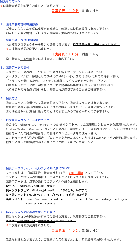 発表者の方々へ
＊口演発表時間が変更されました（８月２日）　。　
    口演発表：１０分、討論：４分


１．薬理学会雑誌掲載用抄録
　　ご提出いただいた抄録に変更がある場合、修正した抄録を受付にお渡し下さい。
    お申し出の無い場合、プログラム抄録集に掲載のものを使用いたします。

２．発表形式、及び口演時間
　　PCと液晶プロジェクターを用いた発表に限ります。口演発表９分、討論４分とします。
    ＊口演発表時間が変更されました。　
    口演発表：１０分、討論：４分
　　尚、発表の１５分前までに次演者席にご着席下さい。

３．発表データの受付
　　PC受付にて、発表の３０分前までに受付を済ませ、データをご確認下さい。
　　データファイルは、原則としてCD-R (CD-RWは不可)、またはUSBメモリでご持参下さい。
　　（トラブルを避けるため、USBメモリは事前にウイルスチェックをして下さい。）
　　お預かりしたデータは、学会終了後、北部会事務局が責任を持って消去いたします。
　　PC持ち込みの方も必ず受付をし、外部出力が適切であることをご確認下さい。

４．発表方法
　　演台上のマウスを操作して発表を行って下さい。演台上にモニタはありません。
　　登壇時に発表の最初の画面を立ち上げた状態にしますので、ご自身で操作して下さい。
    また持ち込みPCは演台に乗せることはできませんのであらかじめご了承下さい。

５．口演発表用コンピュータについて
　　各会場に、Windows XP、PowerPoint 2007をインストールした発表用コンピュータを用意いたします。
　　Windows Vista、 Windows 7、Macによる発表をご希望の方は, ご自身のコンピュータをご持参下さい。
　　動画を用いたご発表の場合も、ご自身のコンピュータをご使用下さい。
　　コンピュータ持ち込みの場合、プロジェクタとのコネクタの形状はミニD-Sub15ピン端子に限ります。
　　機種に依存した画像出力端子とACアダプタはご自身でご用意下さい。





６．発表データファイル、及びファイル作成について
　　ファイル名は、「演題番号　発表者氏名」(例　A-01　根津)として下さい。
　　コンピュータ持ち込みの場合は、デスクトップ上にファイルを保存して下さい。
　　発表用データは、以下の条件でのファイル作成をお薦めします。
    使用OS：　Windows 2000以降、XPまで
    使用ソフトウェア：Windows版PowerPoint 2000以降、2007まで
　　日本語フォント：MSゴシック、MSPゴシック、MS明朝、MSP明朝
　　英語フォント：Times New Roman、Arial、Arial Black、Arial Narrow、Century、Century Gothic、
　　　　　　　　　Courier New、Georgia

７．各セッションの座長の先生へのお願い
　　担当セッションの開始30分前までに受付を済ませ、次座長席にご着席下さい。
　　各演者の口演時間９分、討論時間４分といたします。
    ＊口演発表時間が変更されました。　
    口演発表：１０分、討論：４分

　　活発な討論となりますよう、ご配慮いただきますと共に、時間厳守でお願いいたします。