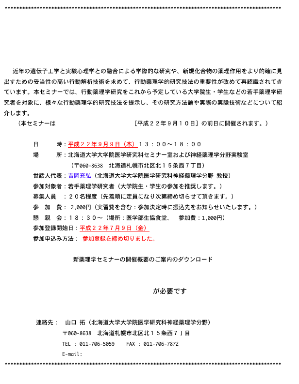 ***********************************************************************************************





　近年の遺伝子工学と実験心理学との融合による学際的な研究や、新規化合物の薬理作用をより的確に見出すための妥当性の高い行動解析技術を求めて、行動薬理学的研究技法の重要性が改めて再認識されてきています。本セミナーでは、行動薬理学研究をこれから予定している大学院生・学生などの若手薬理学研究者を対象に、様々な行動薬理学的研究技法を提示し、その研究方法論や実際の実験技術などについて紹介します。
（本セミナーは第６１回日本薬理学会北部会［平成２２年９月１０日］の前日に開催されます。）

　　　　　日　　　時：平成２２年９月９日（木）１３：００〜１８：００
　　　　　場　　　所：北海道大学大学院医学研究科セミナー室および神経薬理学分野実験室
　　　　　　　　　　　（〒060-8638  北海道札幌市北区北１５条西７丁目）
　　　　　世話人代表：吉岡充弘（北海道大学大学院医学研究科神経薬理学分野 教授）
　　　　　参加対象者：若手薬理学研究者（大学院生・学生の参加を推奨します。）
　　　　　募集人員　：２０名程度（先着順に定員になり次第締め切らせて頂きます。） 
　　　　　参　加　費： 2,000円（実習費を含む：参加決定時に振込先をお知らせいたします。）
　　　　　懇　親　会：１８：３０〜（場所：医学部生協食堂、　参加費：1,000円）
　　　　　参加登録開始日：平成２２年７月９日（金）
　　　　　参加申込み方法： 参加登録を締め切りました。 

新薬理学セミナーの開催概要のご案内のダウンロード
新薬理学セミナー２０１０_開催概要案内.pdf

Adobe Readerが必要です

　　　
           連絡先：　山口 拓（北海道大学大学院医学研究科神経薬理学分野）
　　　　　　　　　　〒060-8638  北海道札幌市北区北１５条西７丁目
　　　　　　　　　　TEL : 011-706-5059    FAX : 011-706-7872
　　　　　　　　　　E-mail: farmacol@med.hokudai.ac.jp
***********************************************************************************************
