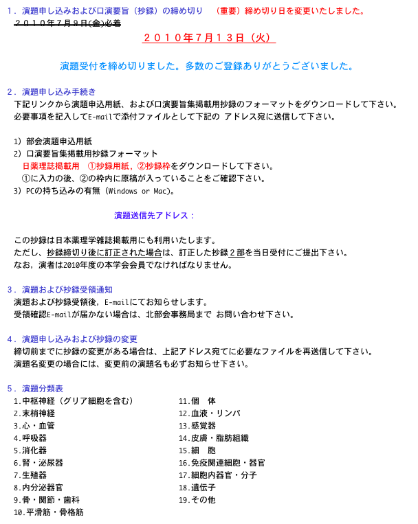 １．演題申し込みおよび口演要旨（抄録）の締め切り　（重要）締め切り日を変更いたしました。
　２０１０年７月９日(金)必着
２０１０年７月１３日（火）

演題受付を締め切りました。多数のご登録ありがとうございました。

２．演題申し込み手続き
　下記リンクから演題申込用紙、および口演要旨集掲載用抄録のフォーマットをダウンロードして下さい。
　必要事項を記入してE-mailで添付ファイルとして下記の アドレス宛に送信して下さい。

　1）部会演題申込用紙　様式ダウンロードページ
　2）口演要旨集掲載用抄録フォーマット　様式ダウンロードページ
　　日薬理誌掲載用　①抄録用紙, ②抄録枠をダウンロードして下さい。
　　①に入力の後、②の枠内に原稿が入っていることをご確認下さい。
　3）PCの持ち込みの有無（Windows or Mac)。

演題送信先アドレス：hokubu61@hoku-iryo-u.ac.jp

　この抄録は日本薬理学雑誌掲載用にも利用いたします。　
　ただし、抄録締切り後に訂正された場合は、訂正した抄録２部を当日受付にご提出下さい。
　なお，演者は2010年度の本学会会員でなければなりません。

３．演題および抄録受領通知
　演題および抄録受領後，E-mailにてお知らせします。
　受領確認E-mailが届かない場合は、北部会事務局まで お問い合わせ下さい。

４．演題申し込みおよび抄録の変更
　締切前までに抄録の変更がある場合は、上記アドレス宛てに必要なファイルを再送信して下さい。
　演題名変更の場合には、変更前の演題名も必ずお知らせ下さい。

５．演題分類表
  1.中枢神経（グリア細胞を含む）          11.個  体
  2.末梢神経                              12.血液・リンパ
  3.心・血管                              13.感覚器
  4.呼吸器                                14.皮膚・脂肪組織
  5.消化器                                15.細  胞
  6.腎・泌尿器                            16.免疫関連細胞・器官
  7.生殖器                                17.細胞内器官・分子
  8.内分泌器官                            18.遺伝子
  9.骨・関節・歯科                        19.その他
  10.平滑筋・骨格筋 