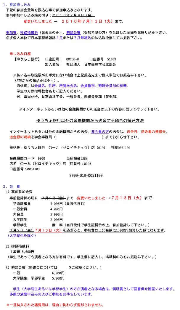 １．参加申し込み
　下記の参加会費等を振込む事で参加申込みとなります。
　事前参加申し込み締め切り：２０１０年７月９日（金）　
　　　　　　変更いたしました →　２０１０年７月１３日（火）まで。

　参加費、抄録掲載料（発表者のみ）、懇親会費（参加希望の方）を合計した金額をお振り込み下さい。
　必ず個人単位で日本薬理学雑誌２月または７月号綴込の払込取扱票にてお振込下さい。
　

　　申し込み口座
　　　【ゆうちょ銀行】　口座記号：　00160-0　　　口座番号　51109 　　　　　　　　　　　　加入者名：　社団法人　日本薬理学会北部会
　　　
　　　※払い込み取扱票がお手元にない場合は上記振込先まで個人単位でお振込み下さい。
　　　（ATMからの振込みは不可）。
　　　　通信欄には会員名、住所、所属学会名、会員種別、懇親会参加の有無、
　　　　学生の方は指導教官名もご記入ください。
　　　　例）山田花子、日本薬理学会、一般会員、懇親会参加（非参加）

※インターネットあるいは他の金融機関からの送金は以下の内容に従って行って下さい。

ゆうちょ銀行以外の金融機関から送金する場合の振込方法
　　
　　インターネットあるいは他の金融機関からの送金、非会員の方の送金は、送金日、送金者の連絡先、
　　送金額の明細を学会事務局（hokubu61@hoku-iryo-u.ac.jp）までお知らせ下さい。
　　
　　振込先：ゆうちょ銀行　〇一九（ゼロイチキュウ）店（019）　当座0051109
　　
　　金融機関コード　9900　　　　　　当座預金口座　
　　店名　〇一九（ゼロイチキュウ）店（店番号：019）
　　口座番号：0051109
9900-019-0051109

２．会　費　
　1）事前参加会費
　　事前登録締め切り　７月９日（金）まで　変更いたしました →７月１３日（火）まで
　　　学術評議員 　　　　　5,000円（昼食代含む）
　　　一般会員 　　　　　　4,000円
　　　非会員 　　　　　　　5,000円
　　　大学院生　　　　 　　2,000円
　　　学部学生　　　　　　　無　料（当日受付で学生証提示の上、参加登録して下さい。）
　　７月９日（金）７月１３日（火）を過ぎると、参加費は上記金額に1,000円加算した額になります。
　（大学院生を除く）
　
　2）抄録掲載料
　　１演題 3,000円
　（学生であっても演者となる方は有料です。学生欄に記入し、掲載料のみをお振込み下さい。）

　3）懇親会費（懇親会についてはこちらをご確認ください。）
　　　一般　　　　　　　　　6,000円
　　　大学院生、学部学生　　5,000円
　
　　　学生（大学院生あるいは学部学生）の方が演者となる場合は、奨励賞として図書券を贈呈いたします。
　　多数の演題申込みおよびご参加をお待ちしています。

　＊一旦納入された諸費用は，理由に拘わらず返却されません。