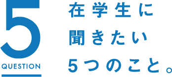 5QUESTION 在学生に聞きたい5つのこと。