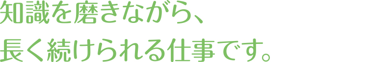 知識を磨きながら、長く続けられる仕事です。