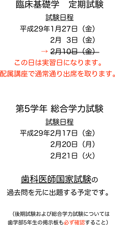 臨床基礎学　定期試験
試験日程
平成29年1月27日（金）
　　　    2月  3日（金）
　　　→ 2月10日（金） 
この日は実習日になります。
配属講座で通常通り出席を取ります。


第5学年 総合学力試験
試験日程
平成29年2月17日（金）
　　　　 2月20日（月）
　　　　 2月21日（火）

歯科医師国家試験の
過去問を元に出題する予定です。

（後期試験および総合学力試験については
歯学部5年生の掲示板も必ず確認すること）