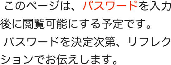  このページは、パスワードを入力後に閲覧可能にする予定です。
 パスワードを決定次第、リフレクションでお伝えします。