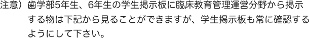 注意）歯学部5年生、6年生の学生掲示板に臨床教育管理運営分野から掲示　　
　　　する物は下記から見ることができますが、学生掲示板も常に確認する
　　　ようにして下さい。